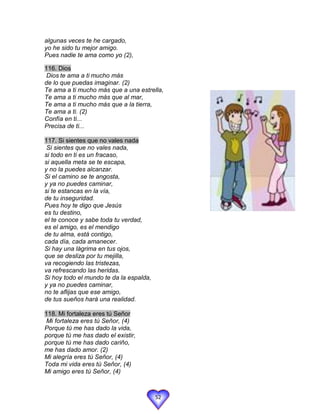 algunas veces te he cargado,
yo he sido tu mejor amigo.
Pues nadie te ama como yo (2),

116. Dios
 Dios te ama a ti mucho más
de lo que puedas imaginar. (2)
Te ama a ti mucho más que a una estrella,
Te ama a ti mucho más que al mar,
Te ama a ti mucho más que a la tierra,
Te ama a ti. (2)
Confía en ti...
Precisa de ti...

117. Si sientes que no vales nada
 Si sientes que no vales nada,
si todo en ti es un fracaso,
si aquella meta se te escapa,
y no la puedes alcanzar.
Si el camino se te angosta,
y ya no puedes caminar,
si te estancas en la vía,
de tu inseguridad.
Pues hoy te digo que Jesús
es tu destino,
el te conoce y sabe toda tu verdad,
es el amigo, es el mendigo
de tu alma, está contigo,
cada día, cada amanecer.
Si hay una lágrima en tus ojos,
que se desliza por tu mejilla,
va recogiendo las tristezas,
va refrescando las heridas.
Si hoy todo el mundo te da la espalda,
y ya no puedes caminar,
no te aflijas que ese amigo,
de tus sueños hará una realidad.

118. Mi fortaleza eres tú Señor
 Mi fortaleza eres tú Señor, (4)
Porque tú me has dado la vida,
porque tú me has dado el existir,
porque tú me has dado cariño,
me has dado amor. (2)
Mi alegría eres tú Señor, (4)
Toda mi vida eres tú Señor, (4)
Mi amigo eres tú Señor, (4)



                                         52
 