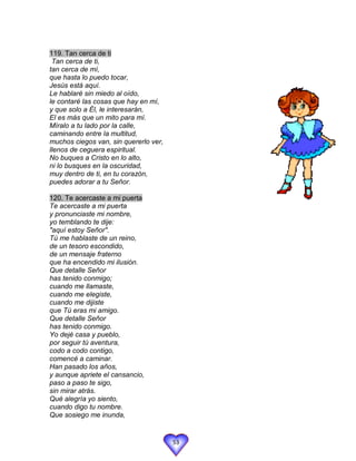 119. Tan cerca de ti
 Tan cerca de ti,
tan cerca de mí,
que hasta lo puedo tocar,
Jesús está aquí.
Le hablaré sin miedo al oído,
le contaré las cosas que hay en mí,
y que solo a Él, le interesarán,
El es más que un mito para mí.
Míralo a tu lado por la calle,
caminando entre la multitud,
muchos ciegos van, sin quererlo ver,
llenos de ceguera espiritual.
No buques a Cristo en lo alto,
ni lo busques en la oscuridad,
muy dentro de ti, en tu corazón,
puedes adorar a tu Señor.

120. Te acercaste a mi puerta
Te acercaste a mi puerta
y pronunciaste mi nombre,
yo temblando te dije:
"aquí estoy Señor".
Tú me hablaste de un reino,
de un tesoro escondido,
de un mensaje fraterno
que ha encendido mi ilusión.
Que detalle Señor
has tenido conmigo;
cuando me llamaste,
cuando me elegiste,
cuando me dijiste
que Tú eras mi amigo.
Que detalle Señor
has tenido conmigo.
Yo dejé casa y pueblo,
por seguir tú aventura,
codo a codo contigo,
comencé a caminar.
Han pasado los años,
y aunque apriete el cansancio,
paso a paso te sigo,
sin mirar atrás.
Qué alegría yo siento,
cuando digo tu nombre.
Que sosiego me inunda,


                                       53
 