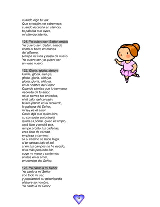cuando oigo tu voz.
Que emoción me estremece,
cuando escucho en silencio,
tu palabra que aviva,
mi silencio interior.

121. Yo quiero ser, Señor amado
Yo quiero ser, Señor, amado
como el barro en manos
del alfarero.
Rompe mi vida y hazla de nuevo.
Yo quiero ser, yo quiero ser
un vaso nuevo.

122. Gloria, gloria, aleluya
Gloria, gloria, aleluya,
gloria, gloria, aleluya,
gloria, gloria, aleluya,
en el nombre del Señor.
Cuando sientas que tu hermano,
necesita de tú amor,
no le cierres tus entrañas,
ni el calor del corazón,
busca pronto en tú recuerdo,
la palabra del Señor,
mi ley es el amor.
Cristo dijo que quien llora,
su consuelo encontrará,
quien es pobre, quien es limpio,
será libre y tendrá paz,
rompe pronto tus cadenas,
eres libre de verdad,
empieza a caminar.
Si el camino se hace largo,
si te cansas bajo el sol,
si en tus campos no ha nacido,
ni la más pequeña flor,
coge mi mano y cantemos,
unidos en el amor,
en nombre del Señor.

123. Yo canto a mi Señor
Yo canto a mi Señor
con todo mi ser,
y proclamaré su misericordia
alabaré su nombre.
Yo canto a mi Señor


                                   54
 