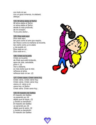 con todo mi ser,
con un gozo inmenso, le alabaré;
aleluya.

124. Mi alma alaba al Señor
Mi alma alaba al Señor,
mi alma alaba al Señor,
desde lo más profundo,
de mi corazón.
Yo te amo Señor...

125. Dios está aquí
Dios está aquí,
tan puro como el aire que respiro,
tan fresco como la mañana se levanta,
tan cierto como yo le alabo
y me puede oír,
Dios está en mí...
Dios está en ti...

126. Cristo es la peña
Cristo es la peña
de Oreb que está brotando,
agua de vida, saludable,
para ti. (2)
Ven a beberla,
es más dulce que la miel,
refresca el alma,
refresca todo mi ser. (2)

127. Cristo viene, Cristo viene hoy
Cristo viene, Cristo viene hoy;
Cristo viene, Cristo viene hoy;
viene a ti, viene a mí,
viene hoy, el Señor.
Cristo sana, Cristo sana hoy...

128. El maestro de Galilea
El maestro de Galilea
va pasando ya; (4)
déjalo que te toque, (3)
y recibe su bendición.
El maestro de Galilea
va sanando ya; (4)
déjalo que te sane, (3)
y recibe su bendición.
El maestro de Galilea


                                        55
 