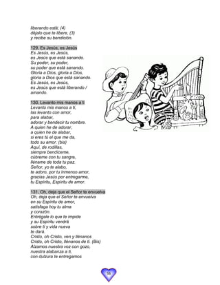 liberando está; (4)
déjalo que te libere, (3)
y recibe su bendición.

129. Es Jesús, es Jesús
Es Jesús, es Jesús,
es Jesús que está sanando.
Su poder, su poder,
su poder que está sanando.
Gloria a Dios, gloria a Dios,
gloria a Dios que está sanando.
Es Jesús, es Jesús,
es Jesús que está liberando /
amando.

130. Levanto mis manos a ti
Levanto mis manos a ti,
las levanto con amor,
para alabar,
adorar y bendecir tu nombre.
A quien he de adorar,
a quien he de alabar,
si eres tú el que me da,
todo su amor. (bis)
Aquí, de rodillas,
siempre bendíceme,
cúbreme con tu sangre,
lléname de toda tu paz.
Señor, yo te alabo,
te adoro, por tu inmenso amor,
gracias Jesús por entregarme,
tu Espíritu, Espíritu de amor.

131. Oh, deja que el Señor te envuelva
Oh, deja que el Señor te envuelva
en su Espíritu de amor,
satisfaga hoy tu alma
y corazón.
Entrégale lo que te impide
y su Espíritu vendrá
sobre ti y vida nueva
te dará.
Cristo, oh Cristo, ven y llénanos
Cristo, oh Cristo, llénanos de ti. (Bis)
Alzamos nuestra voz con gozo,
nuestra alabanza a ti,
con dulzura te entregamos


                                           56
 