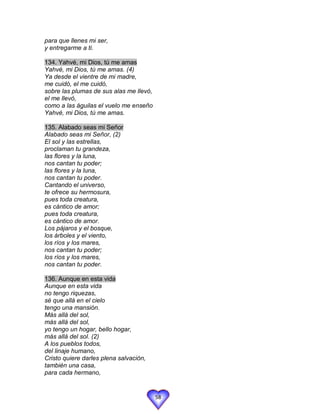 para que llenes mi ser,
y entregarme a ti.

134. Yahvé, mi Dios, tú me amas
Yahvé, mi Dios, tú me amas. (4)
Ya desde el vientre de mi madre,
me cuidó, el me cuidó,
sobre las plumas de sus alas me llevó,
el me llevó,
como a las águilas el vuelo me enseño
Yahvé, mi Dios, tú me amas.

135. Alabado seas mi Señor
Alabado seas mi Señor, (2)
El sol y las estrellas,
proclaman tu grandeza,
las flores y la luna,
nos cantan tu poder;
las flores y la luna,
nos cantan tu poder.
Cantando el universo,
te ofrece su hermosura,
pues toda creatura,
es cántico de amor;
pues toda creatura,
es cántico de amor.
Los pájaros y el bosque,
los árboles y el viento,
los ríos y los mares,
nos cantan tu poder;
los ríos y los mares,
nos cantan tu poder.

136. Aunque en esta vida
Aunque en esta vida
no tengo riquezas,
sé que allá en el cielo
tengo una mansión.
Más allá del sol,
más allá del sol,
yo tengo un hogar, bello hogar,
más allá del sol. (2)
A los pueblos todos,
del linaje humano,
Cristo quiere darles plena salvación,
también una casa,
para cada hermano,


                                         58
 