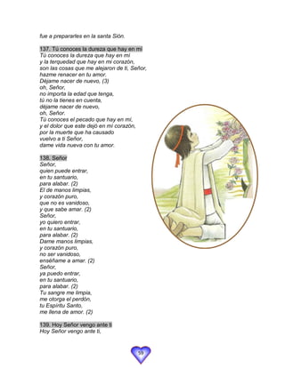 fue a prepararles en la santa Sión.

137. Tú conoces la dureza que hay en mí
Tú conoces la dureza que hay en mí
y la terquedad que hay en mi corazón,
son las cosas que me alejaron de ti, Señor,
hazme renacer en tu amor.
Déjame nacer de nuevo, (3)
oh, Señor,
no importa la edad que tenga,
tú no la tienes en cuenta,
déjame nacer de nuevo,
oh, Señor.
Tú conoces el pecado que hay en mí,
y el dolor que este dejó en mí corazón,
por la muerte que ha causado
vuelvo a ti Señor,
dame vida nueva con tu amor.

138. Señor
Señor,
quien puede entrar,
en tu santuario,
para alabar. (2)
El de manos limpias,
y corazón puro,
que no es vanidoso,
y que sabe amar. (2)
Señor,
yo quiero entrar,
en tu santuario,
para alabar. (2)
Dame manos limpias,
y corazón puro,
no ser vanidoso,
enséñame a amar. (2)
Señor,
ya puedo entrar,
en tu santuario,
para alabar. (2)
Tu sangre me limpia,
me otorga el perdón,
tu Espíritu Santo,
me llena de amor. (2)

139. Hoy Señor vengo ante ti
Hoy Señor vengo ante ti,


                                       59
 