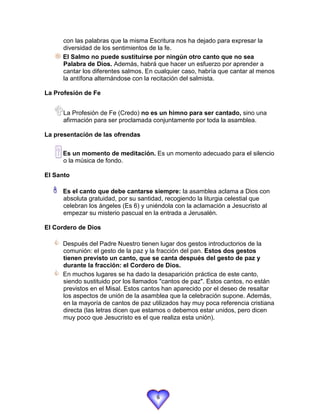 con las palabras que la misma Escritura nos ha dejado para expresar la
     diversidad de los sentimientos de la fe.
    El Salmo no puede sustituirse por ningún otro canto que no sea
     Palabra de Dios. Además, habrá que hacer un esfuerzo por aprender a
     cantar los diferentes salmos. En cualquier caso, habría que cantar al menos
     la antífona alternándose con la recitación del salmista.

La Profesión de Fe


   La Profesión de Fe (Credo) no es un himno para ser cantado, sino una
      afirmación para ser proclamada conjuntamente por toda la asamblea.

La presentación de las ofrendas


   Es un momento de meditación. Es un momento adecuado para el silencio
      o la música de fondo.

El Santo

  
     Es el canto que debe cantarse siempre: la asamblea aclama a Dios con
      absoluta gratuidad, por su santidad, recogiendo la liturgia celestial que
      celebran los ángeles (Es 6) y uniéndola con la aclamación a Jesucristo al
      empezar su misterio pascual en la entrada a Jerusalén.

El Cordero de Dios

      Después del Padre Nuestro tienen lugar dos gestos introductorios de la
      comunión: el gesto de la paz y la fracción del pan. Estos dos gestos
      tienen previsto un canto, que se canta después del gesto de paz y
      durante la fracción: el Cordero de Dios.
      En muchos lugares se ha dado la desaparición práctica de este canto,
      siendo sustituido por los llamados "cantos de paz". Estos cantos, no están
      previstos en el Misal. Estos cantos han aparecido por el deseo de resaltar
      los aspectos de unión de la asamblea que la celebración supone. Además,
      en la mayoría de cantos de paz utilizados hay muy poca referencia cristiana
      directa (las letras dicen que estamos o debemos estar unidos, pero dicen
      muy poco que Jesucristo es el que realiza esta unión).




                                       6
 