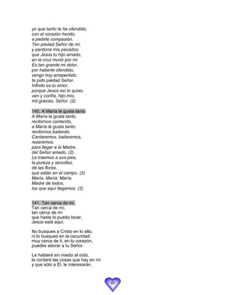 yo que tanto te he ofendido,
con el corazón herido,
a pedirte compasión.
Ten piedad Señor de mí,
y perdona mis pecados,
que Jesús tu hijo amado,
en la cruz murió por mí.
Es tan grande mi dolor,
por haberte ofendido,
vengo hoy arrepentido,
te pido piedad Señor.
Infinito es tu amor,
porque Jesús así lo quiso,
ven y confía, hijo mío,
mil gracias, Señor. (2)

140. A María le gusta tanto
A María le gusta tanto,
recibirnos cantando,
a María le gusta tanto,
recibirnos bailando.
Cantaremos, bailaremos,
rezaremos,
para llegar a la Madre,
del Señor amado. (2)
Le traemos a sus pies,
la pureza y sencillez,
de las flores,
que están en el campo. (2)
María, María, María,
Madre de todos,
los que aquí llegamos. (2)


141. Tan cerca de mí,
Tan cerca de mí,
tan cerca de mí
que hasta lo puedo tocar,
Jesús está aquí.

No busques a Cristo en lo alto,
ni lo busques en la oscuridad:
muy cerca de ti, en tu corazón,
puedes adorar a tu Señor.

Le hablaré sin miedo al oído,
le contaré las cosas que hay en mí
y que sólo a Él, le interesarán.



                                     60
 