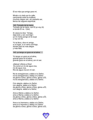 El es más que amigo para mí.

Míralo a tu lado por la calle:
caminando entre la multitud,
muchos ciegos van, sin quererlo ver,
llenos de ceguera espiritual.

142. Tomado de la mano,
Tomado de la mano, con El yo voy (4)
a donde El va. / (bis).

Si Jesús te dice: “Amigo,
deja todo y ven conmigo”,
yo mi mano pongo en la suya
y voy con El.

Yo te llevo, dice mi amigo,
a un lugar, a un reino conmigo,
donde todo es más alegre
y más feliz.

143. yo tengo un gozo en el alma

Yo tengo un gozo en el alma,
grande gozo en el alma,
grande gozo en el alma y en mi ser.

¡Aleluia! ¡Gloria a Dios!
 Es como un río de agua viva,
río de agua viva.
Río de agua viva en mí ser.

No te avergüences y alaba a tu Señor,
no te avergüences y alaba a tu Señor,
da gloria a Dios, gloria a Dios, gloria a Él,
no te avergüences y alaba a tu Señor.

Con alegría, alaba a tu Señor,
con alegría, alaba a tu Señor,
da gloria a Dios, gloria a Dios, gloria a Él,
con alegría, alaba a tu Señor.

Ama a María y alaba a tu Señor,
ama a María y alaba a tu Señor,
da gloria a Dios, gloria a Dios, gloria a Él,
ama a María y alaba a tu Señor.

Ama a tu hermano y alaba a tu Señor,
ama a tu hermano y alaba a tu Señor,
da gloria a Dios, gloria a Dios, gloria a Él,



                                           61
 
