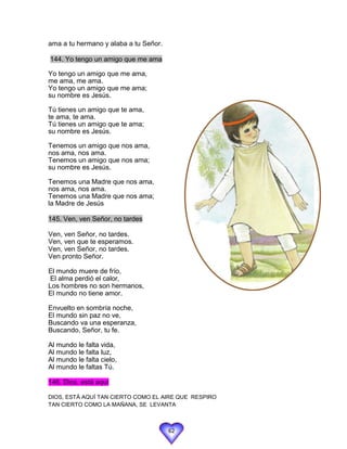ama a tu hermano y alaba a tu Señor.

144. Yo tengo un amigo que me ama

Yo tengo un amigo que me ama,
me ama, me ama.
Yo tengo un amigo que me ama;
su nombre es Jesús.

Tú tienes un amigo que te ama,
te ama, te ama.
Tú tienes un amigo que te ama;
su nombre es Jesús.

Tenemos un amigo que nos ama,
nos ama, nos ama.
Tenemos un amigo que nos ama;
su nombre es Jesús.

Tenemos una Madre que nos ama,
nos ama, nos ama.
Tenemos una Madre que nos ama;
la Madre de Jesús

145. Ven, ven Señor, no tardes

Ven, ven Señor, no tardes.
Ven, ven que te esperamos.
Ven, ven Señor, no tardes.
Ven pronto Señor.

El mundo muere de frío,
 El alma perdió el calor,
Los hombres no son hermanos,
El mundo no tiene amor.

Envuelto en sombría noche,
El mundo sin paz no ve,
Buscando va una esperanza,
Buscando, Señor, tu fe.

Al mundo le falta vida,
Al mundo le falta luz,
Al mundo le falta cielo,
Al mundo le faltas Tú.

146. Dios, está aquí

DIOS, ESTÁ AQUÍ TAN CIERTO COMO EL AIRE QUE RESPIRO
TAN CIERTO COMO LA MAÑANA, SE LEVANTA



                                       62
 
