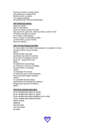 Puso en mi boca un canto nuevo,
Una alabanza a nuestro Dios,
Muchos verán y creerán,
Y en Jesús confiarán.
EN JESÚS PUSE TODA MI ESPERANZA

151. Entre tus manos,
Entre tus manos,
esta mí vida Señor,
entre tus manos, pongo mí existir.
Hay que morir, para vivir, entre tus manos, confío mí ser.
Sí el grano de trigo no muere,
sí no muere, sólo quedara.
Pero sí muere, en abundancia dará,
un fruto eterno, que no morirá.
Entre tus manos,…..

152. Tú, haz venido a la orilla
Tú, haz venido a la orilla no has buscado, ni a sabios ni a ricos
tan sólo quieres, que yo te siga
Señor....
Mi haz mirado a los ojos,
sonriendo, haz dicho mi nombre
En la arena, he dejado mi barca
junto a ti... buscaré otro mar.
Señor....
Tú sabes bien lo que tengo,
en mi barca no hay oro ni espada,
tan sólo redes y mi trabajo.
 Señor....
Tú necesitas mis manos,
mi cansancio que a otros descanse,
amor que quiera seguir amando.
 Señor....
Tú, pescador de otros lagos,
ansia eterna de hombres que esperan.
Amigo bueno que así me llamas...
Señor....

153. Si en verdad eres salvo
Si en verdad eres salvo di: amen
Si en verdad eres salvo di: amen
Si en verdad eres salvo testifica con tu vida,
 Si en verdad eres salvo di amen
Gloria a Dios
Aplaudir
Con los pies
con los cuatro
al revés




                                             64
 