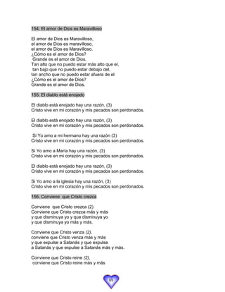154. El amor de Dios es Maravilloso

El amor de Dios es Maravilloso,
el amor de Dios es maravilloso,
el amor de Dios es Maravilloso.
¿Cómo es el amor de Dios?
 Grande es el amor de Dios.
Tan alto que no puedo estar más alto que el,
 tan bajo que no puedo estar debajo del,
tan ancho que no puedo estar afuera de el
¿Cómo es el amor de Dios?
Grande es el amor de Dios.

155. El diablo está enojado

El diablo está enojado hay una razón, (3)
Cristo vive en mi corazón y mis pecados son perdonados.

El diablo está enojado hay una razón, (3)
Cristo vive en mi corazón y mis pecados son perdonados.

Si Yo amo a mi hermano hay una razón (3)
Cristo vive en mi corazón y mis pecados son perdonados.

Si Yo amo a María hay una razón, (3)
Cristo vive en mi corazón y mis pecados son perdonados.

El diablo está enojado hay una razón, (3)
Cristo vive en mi corazón y mis pecados son perdonados.

Si Yo amo a la iglesia hay una razón, (3)
Cristo vive en mi corazón y mis pecados son perdonados.

156. Conviene que Cristo crezca

Conviene que Cristo crezca (2)
Conviene que Cristo crezca más y más
y que disminuya yo y que disminuya yo
y que disminuya yo más y más.

Conviene que Cristo venza (2),
conviene que Cristo venza más y más
y que expulse a Satanás y que expulse
a Satanás y que expulse a Satanás más y más.

Conviene que Cristo reine (2),
conviene que Cristo reine más y más


                                        65
 