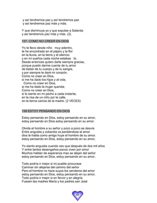 y así tendremos paz y así tendremos paz
y así tendremos paz más y más.

Y que disminuya yo y que expulse a Satanás
y así tendremos paz más y más. (2),

157. COMO NO CREER EN DIOS

Yo te llevo desde niño muy adentro,
te he encontrado en el pájaro y la flor
en la lluvia, en la tierra y el silencio
y en mi sueños cada noche estabas tú.
Desde entonces quiero darte siempre gracias,
porque puedo darme cuenta de tu amor
de beber de tu cuerpo y de tu sangre,
y por siempre te daré mi corazón.
Como no creer en Dios,
si me ha dado los hijos y al vida,
  Como no creer en Dios,
si me ha dado la mujer querida;
Como no creer en Dios,
si lo siento en mi pecho a cada instante,
en la risa de un niño por la calle,
en la tierna caricia de la madre. (2 VECES)


158 ESTOY PENSANDO EN DIOS

Estoy pensando en Dios, estoy pensando en su amor,
estoy pensando en Dios estoy pensando en su amor.

Olvida el hombre a su señor y poco a poco se desvía
Entre angustia y cobardía va perdiéndose el amor
dios le habla como amigo huye el hombre de su amor.
estoy pensando en Dios, estoy pensando en su amor,

Yo siento angustia cuando veo que después de dos mil años
Y entre tantos desengaños pocos viven por amor
Muchos hablan de esperanza mas se alejan del señor
estoy pensando en Dios, estoy pensando en su amor,

Todo podría ir mejor si mi pueblo procurase
Caminar sin alejarse del camino del señor
Pero el hombre no hace suyos los senderos del amor
estoy pensando en Dios, estoy pensando en su amor,
Todo podría ir mejor si en fervor y en alegría
Fuesen las madres María y los padres san José



                                     66
 