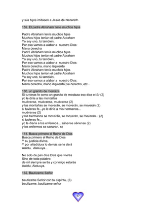 y sus hijos imitasen a Jesús de Nazareth.

159. El padre Abraham tiene muchos hijos

Padre Abraham tenía muchos hijos
Muchos hijos tenían el padre Abraham
Yo soy uno, tú también,
Por eso vamos a alabar a nuestro Dios:
Mano derecha
Padre Abraham tenía muchos hijos
Muchos hijos tenían el padre Abraham
Yo soy uno, tú también,
Por eso vamos a alabar a nuestro Dios:
Mano derecha, mano izquierda
Padre Abraham tenía muchos hijos
Muchos hijos tenían el padre Abraham
Yo soy uno, tú también,
Por eso vamos a alabar a nuestro Dios:
Mano derecha, mano izquierda pie derecho, etc...

160. un granito de mostaza
Si tuvieras fe como un granito de mostaza eso dice el Sr (2)
yo le diría a las montañas
muévanse, muévanse, muévanse (2)
y las montañas se moverán, se moverán, se moverán (2)
si tuvieras fe...yo le diría a mis hermanos...
muévanse (2)
y los hermanos se moverán, se moverán, se moverán... (2)
si tuvieras fe...
yo le diaria a los enfermos... sánense sánense (2)
y los enfermos se sanaran, se

161. Busca primero el Reino de Dios
Busca primero el Reino de Dios
Y su justicia divina,
Y por añadidura lo demás se te dará
Aalelu, Aleluuya...

No solo de pan dice Dios que vivirás
Sino de toda palabra
de mí siempre serás y conmigo estarás
Aalelu, Aleluuya.

162. Bautízame Señor

bautízame Señor con tu espíritu, (3)
bautízame, bautízame señor


                                        67
 