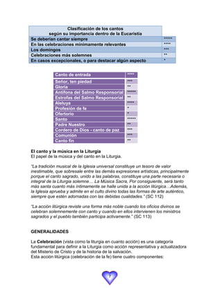 Clasificación de los cantos
         según su importancia dentro de la Eucaristía
Se deberían cantar siempre                                           *****
En las celebraciones mínimamente relevantes                          ****
Los domingos                                                         ***
Celebraciones más solemnes                                           **
En casos excepcionales, o para destacar algún aspecto                *


             Canto de entrada                       ****
             Señor, ten piedad                      ***
             Gloria                                 **
             Antífona del Salmo Responsorial        *****
             Estrofas del Salmo Responsorial        **
             Aleluya                                ****
             Profesión de fe                        *
             Ofertorio                              *
             Santo                                  *****
             Padre Nuestro                          **
             Cordero de Dios - canto de paz         ***
             Comunión                               ***
             Canto fin                              **

El canto y la música en la Liturgia
El papel de la música y del canto en la Liturgia.

“La tradición musical de la Iglesia universal constituye un tesoro de valor
inestimable, que sobresale entre las demás expresiones artísticas, principalmente
porque el canto sagrado, unido a las palabras, constituye una parte necesaria o
integral de la Liturgia solemne… La Música Sacra, Por consiguiente, será tanto
más santa cuanto más íntimamente se halle unida a la acción litúrgica…Además,
la Iglesia aprueba y admite en el culto divino todas las formas de arte auténtico,
siempre que estén adornadas con las debidas cualidades.” (SC 112)

“La acción litúrgica reviste una forma más noble cuando los oficios divinos se
celebran solemnemente con canto y cuando en ellos intervienen los ministros
sagrados y el pueblo también participa activamente.” (SC 113)


GENERALIDADES

La Celebración (vista como la liturgia en cuanto acción) es una categoría
fundamental para definir a la Liturgia como acción representativa y actualizadora
del Misterio de Cristo y de la historia de la salvación.
Esta acción litúrgica (celebración de la fe) tiene cuatro componentes:



                                         7
 