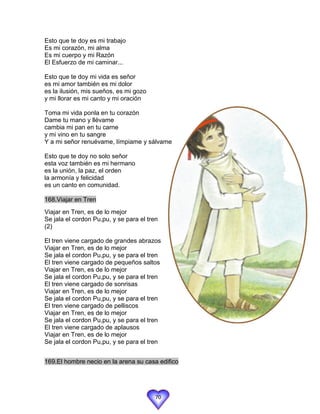 Esto que te doy es mi trabajo
Es mi corazón, mi alma
Es mi cuerpo y mi Razón
El Esfuerzo de mi caminar...

Esto que te doy mi vida es señor
es mi amor también es mi dolor
es la ilusión, mis sueños, es mi gozo
y mi llorar es mi canto y mi oración

Toma mi vida ponla en tu corazón
Dame tu mano y llévame
cambia mi pan en tu carne
y mi vino en tu sangre
Y a mi señor renuévame, límpiame y sálvame

Esto que te doy no solo señor
esta voz también es mi hermano
es la unión, la paz, el orden
la armonía y felicidad
es un canto en comunidad.

168.Viajar en Tren
Viajar en Tren, es de lo mejor
Se jala el cordon Pu,pu, y se para el tren
(2)

El tren viene cargado de grandes abrazos
Viajar en Tren, es de lo mejor
Se jala el cordon Pu,pu, y se para el tren
El tren viene cargado de pequeños saltos
Viajar en Tren, es de lo mejor
Se jala el cordon Pu,pu, y se para el tren
El tren viene cargado de sonrisas
Viajar en Tren, es de lo mejor
Se jala el cordon Pu,pu, y se para el tren
El tren viene cargado de pelliscos
Viajar en Tren, es de lo mejor
Se jala el cordon Pu,pu, y se para el tren
El tren viene cargado de aplausos
Viajar en Tren, es de lo mejor
Se jala el cordon Pu,pu, y se para el tren


169.El hombre necio en la arena su casa edifico




                                         70
 