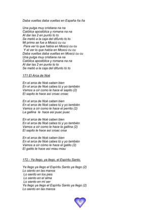 Daba vueltas daba vueltas en España ña ña

Una pulga muy cristiana na na
Católica apostólica y romana na na
Al dar las 2 en punto to to
Se metió a la caja del difunto to to
Mi primo se fue a Moscú cu cu
Para ver lo que había en Moscú cu cu
Y al ver lo que había en Moscú cu cu
Daba vueltas daba vueltas en Moscú cu cu
Una pulga muy cristiana na na
Católica apostólica y romana na na
Al dar las 2 en punto to to
Se metió a la caja del difunto to to

171 El Arca de Noé

En el arca de Noé caben bien
En el arca de Noé cabes tú y yo también
Vamos a oír como le hace el sapito (2)
El sapito le hace así croac croac

En el arca de Noé caben bien
En el arca de Noé cabes tú y yo también
Vamos a oír como le hace el perrito (2)
La gallina le hace así puac puac

En el arca de Noé caben bien
En el arca de Noé cabes tú y yo también
Vamos a oír como le hace la gallina (2)
El sapito le hace así croac croa

En el arca de Noé caben bien
En el arca de Noé cabes tú y yo también
Vamos a oír cómo le hace el gatito (2)
El gatito le hace así miau miau


172.- Ya llego, ya llego, el Espíritu Santo.

Ya llego ya llego el Espíritu Santo ya llego (2)
Lo siento en las manos
 Lo siento en los pies
 Lo siento en el alma
 Lo siento en mí ser
Ya llego ya llego el Espíritu Santo ya llego (2)
Lo siento en las manos


                                          72
 