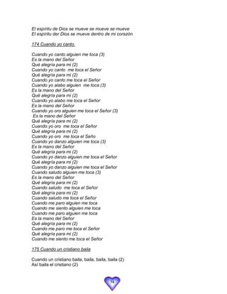 El espíritu de Dios se mueve se mueve se mueve
El espíritu der Dios se mueve dentro de mi corazón

174 Cuando yo canto.

Cuando yo canto alguien me toca (3)
Es la mano del Señor
Qué alegría para mi (2)
Cuando yo canto me toca el Señor
Qué alegría para mi (2)
Cuando yo canto me toca el Señor
Cuando yo alabo alguien me toca (3)
Es la mano del Señor
Qué alegría para mi (2)
Cuando yo alabo me toca el Señor
Es la mano del Señor
Cuando yo oro alguien me toca el Señor (3)
Es la mano del Señor
Qué alegría para mi (2)
Cuando yo oro me toca el Señor
Qué alegría para mi (2)
Cuando yo oro me toca el Seño
Cuando yo danzo alguien me toca (3)
Es la mano del Señor
Qué alegría para mi (2)
Cuando yo danzo alguien me toca el Señor
Qué alegría para mi (2)
Cuando yo danzo alguien me toca el Señor
Cuando saludo alguien me toca (3)
Es la mano del Señor
Qué alegría para mi (2)
Cuando saludo me toca el Señor
Qué alegría para mi (2)
Cuando saludo me toca el Señor
Cuando me paro alguien me toca
Cuando me siento alguien me toca
Cuando me paro alguien me toca
Es la mano del Señor
Qué alegría para mi (2)
Cuando me paro me toca el Señor
Qué alegría para mi (2)
Cuando me siento me toca el Señor

175 Cuando un cristiano baila

Cuando un cristiano baila, baila, baila, baila (2)
Así baila el cristiano (2)


                                          74
 