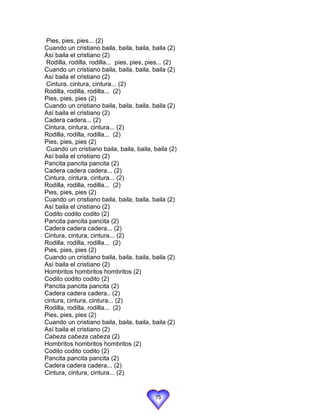 Pies, pies, pies... (2)
Cuando un cristiano baila, baila, baila, baila (2)
Así baila el cristiano (2)
 Rodilla, rodilla, rodilla... pies, pies, pies... (2)
Cuando un cristiano baila, baila, baila, baila (2)
Así baila el cristiano (2)
 Cintura, cintura, cintura... (2)
Rodilla, rodilla, rodilla... (2)
Pies, pies, pies (2)
Cuando un cristiano baila, baila, baila, baila (2)
Así baila el cristiano (2)
Cadera cadera... (2)
Cintura, cintura, cintura... (2)
Rodilla, rodilla, rodilla... (2)
Pies, pies, pies (2)
 Cuando un cristiano baila, baila, baila, baila (2)
Así baila el cristiano (2)
Pancita pancita pancita (2)
Cadera cadera cadera... (2)
Cintura, cintura, cintura... (2)
Rodilla, rodilla, rodilla... (2)
Pies, pies, pies (2)
Cuando un cristiano baila, baila, baila, baila (2)
Así baila el cristiano (2)
Codito codito codito (2)
Pancita pancita pancita (2)
Cadera cadera cadera... (2)
Cintura, cintura, cintura... (2)
Rodilla, rodilla, rodilla... (2)
Pies, pies, pies (2)
Cuando un cristiano baila, baila, baila, baila (2)
Así baila el cristiano (2)
Hombritos hombritos hombritos (2)
Codito codito codito (2)
Pancita pancita pancita (2)
Cadera cadera cadera.. (2)
cintura, cintura, cintura... (2)
Rodilla, rodilla, rodilla... (2)
Pies, pies, pies (2)
Cuando un cristiano baila, baila, baila, baila (2)
Así baila el cristiano (2)
Cabeza cabeza cabeza (2)
Hombritos hombritos hombritos (2)
Codito codito codito (2)
Pancita pancita pancita (2)
Cadera cadera cadera... (2)
Cintura, cintura, cintura... (2)


                                            75
 