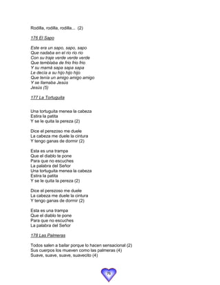 Rodilla, rodilla, rodilla... (2)

176 El Sapo

Este era un sapo, sapo, sapo
Que nadaba en el rio rio rio
Con su traje verde verde verde
Que temblaba de frio frio frio
Y su mamá sapa sapa sapa
Le decía a su hijo hijo hijo
Que tenía un amigo amigo amigo
Y se llamaba Jesús
Jesús (5)

177 La Tortuguita


Una tortuguita menea la cabeza
Estira la patita
Y se le quita la pereza (2)

Dice el perezoso me duele
La cabeza me duele la cintura
Y tengo ganas de dormir (2)

Esta es una trampa
Que el diablo te pone
Para que no escuches
La palabra del Señor
Una tortuguita menea la cabeza
Estira la patita
Y se le quita la pereza (2)

Dice el perezoso me duele
La cabeza me duele la cintura
Y tengo ganas de dormir (2)

Esta es una trampa
Que el diablo te pone
Para que no escuches
La palabra del Señor

178 Las Palmeras

Todos salen a bailar porque lo hacen sensacional (2)
Sus cuerpos los mueven como las palmeras (4)
Suave, suave, suave, suavecito (4)



                                       76
 