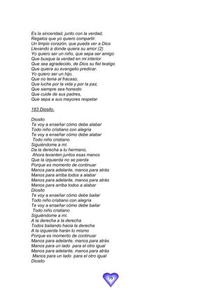 Es la sinceridad, junto con la verdad,
Regalos que yo quiero compartir.
Un limpio corazón, que pueda ver a Dios
Llevando a donde quiera su amor (2)
Yo quiero ser un niño, que sepa ser amigo
Que busque la verdad en mi interior
Que sea agradecido, de Dios su fiel testigo
Que quiera su evangelio predicar.
Yo quiero ser un hijo,
Que no tema al fracaso,
Que luche por la vida y por la paz,
Que siempre sea honesto
Que cuide de sus padres,
Que sepa a sus mayores respetar

183 Diosito.

Diosito
Te voy a enseñar cómo debe alabar
Todo niño cristiano con alegría
Te voy a enseñar cómo debe alabar
Todo niño cristiano
Siguiéndome a mí.
Da la derecha a tu hermano,
Ahora levanten juntos esas manos
Que la izquierda no se pierda
Porque es momento de continuar
Manos para adelante, manos para atrás
Manos para arriba todos a alabar
Manos para adelante, manos para atrás
Manos para arriba todos a alabar
Diosito
Te voy a enseñar cómo debe bailar
Todo niño cristiano con alegría
Te voy a enseñar cómo debe bailar
Todo niño cristiano
Siguiéndome a mí.
A la derecha a la derecha
Todos bailando hacia la derecha
A la izquierda harán lo mismo
Porque es momento de continuar
Manos para adelante, manos para atrás
Manos para un lado para el otro igual
Manos para adelante, manos para atrás
Manos para un lado para el otro igual
Diosito


                                       79
 