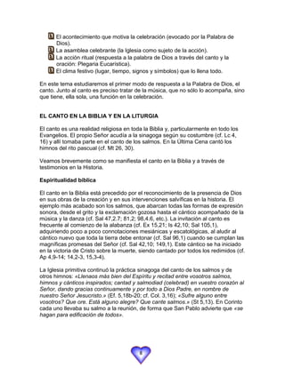  El acontecimiento que motiva la celebración (evocado por la Palabra de
   
       Dios).
    La asamblea celebrante (la Iglesia como sujeto de la acción).
   
    La acción ritual (respuesta a la palabra de Dios a través del canto y la
   
       oración: Plegaria Eucarística).
    El clima festivo (lugar, tiempo, signos y símbolos) que lo llena todo.
   
En este tema estudiaremos el primer modo de respuesta a la Palabra de Dios, el
canto. Junto al canto es preciso tratar de la música, que no sólo lo acompaña, sino
que tiene, ella sola, una función en la celebración.


EL CANTO EN LA BIBLIA Y EN LA LITURGIA

El canto es una realidad religiosa en toda la Biblia y, particularmente en todo los
Evangelios. El propio Señor acudía a la sinagoga según su costumbre (cf. Lc 4,
16) y allí tomaba parte en el canto de los salmos. En la Última Cena cantó los
himnos del rito pascual (cf. Mt 26, 30).

Veamos brevemente como se manifiesta el canto en la Biblia y a través de
testimonios en la Historia.

Espiritualidad bíblica

El canto en la Biblia está precedido por el reconocimiento de la presencia de Dios
en sus obras de la creación y en sus intervenciones salvíficas en la historia. El
ejemplo más acabado son los salmos, que abarcan todas las formas de expresión
sonora, desde el grito y la exclamación gozosa hasta el cántico acompañado de la
música y la danza (cf. Sal 47,2.7; 81,2; 98,4.6, etc.). La invitación al canto es
frecuente al comienzo de la alabanza (cf. Ex 15,21; Is 42,10; Sal 105,1),
adquiriendo poco a poco connotaciones mesiánicas y escatológicas, al aludir al
cántico nuevo que toda la tierra debe entonar (cf. Sal 96,1) cuando se cumplan las
magníficas promesas del Señor (cf. Sal 42,10; 149,1). Este cántico se ha iniciado
en la victoria de Cristo sobre la muerte, siendo cantado por todos los redimidos (cf.
Ap 4,9-14; 14,2-3, 15,3-4).

La Iglesia primitiva continuó la práctica sinagoga del canto de los salmos y de
otros himnos: «Llenaos más bien del Espíritu y recitad entre vosotros salmos,
himnos y cánticos inspirados; cantad y salmodiad (celebrad) en vuestro corazón al
Señor, dando gracias continuamente y por todo a Dios Padre, en nombre de
nuestro Señor Jesucristo.» (Ef. 5,18b-20; cf. Col. 3,16); «Sufre alguno entre
vosotros? Que ore. Está alguno alegre? Que cante salmos.» (St 5,13). En Corinto
cada uno llevaba su salmo a la reunión, de forma que San Pablo advierte que «se
hagan para edificación de todos».




                                         8
 