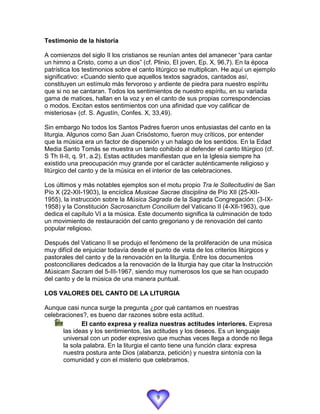 Testimonio de la historia

A comienzos del siglo II los cristianos se reunían antes del amanecer “para cantar
un himno a Cristo, como a un dios” (cf. Plinio, El joven, Ep. X, 96,7). En la época
patrística los testimonios sobre el canto litúrgico se multiplican. He aquí un ejemplo
significativo: «Cuando siento que aquellos textos sagrados, cantados así,
constituyen un estímulo más fervoroso y ardiente de piedra para nuestro espíritu
que si no se cantaran. Todos los sentimientos de nuestro espíritu, en su variada
gama de matices, hallan en la voz y en el canto de sus propias correspondencias
o modos. Excitan estos sentimientos con una afinidad que voy calificar de
misteriosa» (cf. S. Agustín, Confes. X, 33,49).

Sin embargo No todos los Santos Padres fueron unos entusiastas del canto en la
liturgia. Algunos como San Juan Crisóstomo, fueron muy críticos, por entender
que la música era un factor de dispersión y un halago de los sentidos. En la Edad
Media Santo Tomás se muestra un tanto cohibido al defender el canto litúrgico (cf.
S Th II-II, q. 91, a.2). Estas actitudes manifiestan que en la Iglesia siempre ha
existido una preocupación muy grande por el carácter auténticamente religioso y
litúrgico del canto y de la música en el interior de las celebraciones.

Los últimos y más notables ejemplos son el motu propio Tra le Sollecitudini de San
Pío X (22-XII-1903), la encíclica Musicae Sacrae disciplina de Pío XII (25-XII-
1955), la instrucción sobre la Música Sagrada de la Sagrada Congregación: (3-IX-
1958) y la Constitución Sacrosanctum Concilium del Vaticano II (4-XIl-1963), que
dedica el capítulo VI a la música. Este documento significa la culminación de todo
un movimiento de restauración del canto gregoriano y de renovación del canto
popular religioso.

Después del Vaticano II se produjo el fenómeno de la proliferación de una música
muy difícil de enjuiciar todavía desde el punto de vista de los criterios litúrgicos y
pastorales del canto y de la renovación en la liturgia. Entre los documentos
postconciliares dedicados a la renovación de la liturgia hay que citar la Instrucción
Músicam Sacram del 5-III-1967, siendo muy numerosos los que se han ocupado
del canto y de la música de una manera puntual.

LOS VALORES DEL CANTO DE LA LITURGIA

Aunque casi nunca surge la pregunta ¿por qué cantamos en nuestras
celebraciones?, es bueno dar razones sobre esta actitud.
            El canto expresa y realiza nuestras actitudes interiores. Expresa
      las ideas y los sentimientos, las actitudes y los deseos. Es un lenguaje
      universal con un poder expresivo que muchas veces llega a donde no llega
      la sola palabra. En la liturgia el canto tiene una función clara: expresa
      nuestra postura ante Dios (alabanza, petición) y nuestra sintonía con la
      comunidad y con el misterio que celebramos.




                                          9
 