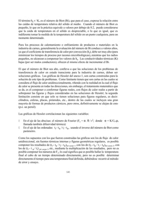 141
El término hs r / K, es el número de Biot (Bi), que para el caso, expresa la relación entre
las caídas de temperatura relativa del sólido al medio. Cuando el número de Biot es
pequeño, lo que en la práctica equivale a valores por debajo de 0.2, puede considerarse
que la caída de temperatura en el sólido es despreciable, o lo que es igual, que es
indiferente tomar la medida de la temperatura del sólido en un punto cualquiera, para un
momento determinado.
Para los procesos de calentamiento o enfriamiento de productos o materiales en la
industria de carnes, generalmente la evaluación del número de Bi conduce a valores altos,
ya que el coeficiente de transferencia de calor por convección (hs), debe ser muy alto (para
minimizar los tiempos de proceso por razones microbiológicas), mientras que los radios
pequeños, no alcanzan a compensar los valores de hs. Las conductividades térmicas (K)
bajas (por ser malos conductores), ofrecen el mismo efecto de incrementar el Bi.
El que el número de Biot sea alto, conlleva a que las soluciones de los problemas de
transferencia de calor en estado transciente para la industria de carnes, deban ser
soluciones gráficas. Las gráficas de Hessler del anexo 1, son cartas construidas para la
solución de este tipo de problemas. Como limitante tienen que son cartas en las cuales se
considera el flujo de calor unidireccionalmente, riñendo con la realidad en la cual el flujo
de calor se presenta en todas las direcciones, sin embargo, el tratamiento matemático que
se da, es el componer o conformar figuras reales, con flujos de calor reales a partir de
sobreponer las figuras y flujos consideradas en las soluciones de Hessler; la segunda
limitación consiste en que solo se tienen soluciones para figuras regulares, es decir:
cilindros, esferas, placas, pirámides, etc., dentro de las cuales se incluyen una gran
mayoría de formas de productos cárnicos, pero otros, definitivamente se alejan de esto
(p.e. un pernil).
Las gráficas de Hessler correlacionan las siguientes variables:
C En el eje de las abscisas: el número de Fourier (Fo = α. θ / r2
; donde α = K/Cp.ρ,
llamada también difusividad térmica)
C En el eje de las ordenadas: tf - tα / ti - tα, usando el inverso del número de Biot como
parámetro.
Como los supuestos con los que fueron construidas las gráficas son los de flujo de calor
unidireccional, sin fuentes térmicas internas y figuras geométricas regulares, es posible
componer los resultados de (tf - tα / ti - tα)del cuerpo 1, con los de (tf - tα / ti - tα)del cuerpo 2, con
los de (tf - t α / ti) del cuerpo 3, etc., mediante la multiplicación de los resultados, pero no es
posible componer los números de Fo; lo cual significa que es posible hallar la temperatura
final al cabo de un tiempo determinado directamente, pero no es posible determinar
directamenteel tiempo para una temperatura final definida, debiéndose recurrir al método
de error y ensayo.
 
