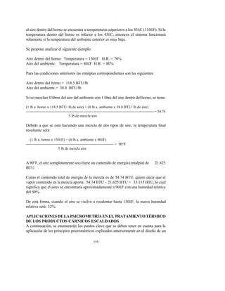 159
el aire dentro del horno se encuentra a temperaturas superiores a los 43EC (110EF). Si la
temperatura dentro del horno es inferior a los 43EC, entonces el sistema funcionará
solamente si la temperatura del ambiente exterior es muy baja.
Se propone analizar el siguiente ejemplo:
Aire dentro del horno: Temperatura = 130EF H.R. = 70%
Aire del ambiente: Temperatura = 80EF H.R. = 80%
Para las condiciones anteriores las entalpías correspondientes son las siguientes:
Aire dentro del horno = 118.5 BTU/lb
Aire del ambiente = 38.8 BTU/lb
Si se mezclan 4 libras del aire del ambiente con 1 libra del aire dentro del horno, se tiene:
(1 lb a. horno x 118.5 BTU/ lb de aire) + (4 lb a. ambiente x 38.8 BTU/ lb de aire)
---------------------------------------------------------------------------------------------------------=54.74
5 lb de mezcla aire
Debido a que se está haciendo una mezcla de dos tipos de aire, la temperatura final
resultante será:
(1 lb a. horno x 130EF) + (4 lb a. ambiente x 80EF)
----------------------------------------------------------------------- = 90°F
5 lb de mezcla aire
A 90°F, el aire completamente seco tiene un contenido de energía (entalpía) de 21.625
BTU.
Como el contenido total de energía de la mezcla es de 54.74 BTU, quiere decir que el
vapor contenido en la mezcla aporta: 54.74 BTU – 21.625 BTU = 33.115 BTU, lo cual
significa que el aires se encontraría aproximadamente a 90EF con una humedad relativa
del 99%.
De esta forma, cuando el aire se vuelve a recalentar hasta 130EF, la nueva humedad
relativa será: 32%.
APLICACIONES DELAPSICROMETRÍAENELTRATAMIENTOTÉRMICO
DE LOS PRODUCTOS CÁRNICOS ESCALDADOS
A continuación, se enumerarán los puntos clave que se deben tener en cuenta para la
aplicación de los principios psicrométricos explicados anteriormente en el diseño de un
 