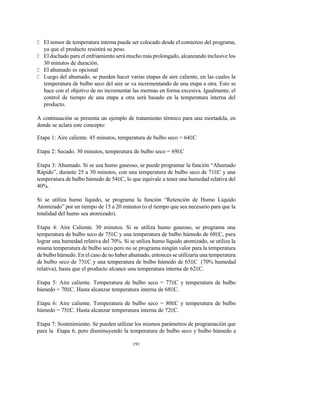 191
C El sensor de temperatura interna puede ser colocado desde el comienzo del programa,
ya que el producto resistirá su peso.
C El duchado para el enfriamiento será mucho más prolongado, alcanzando inclusive los
30 minutos de duración.
C El ahumado es opcional
C Luego del ahumado, se pueden hacer varias etapas de aire caliente, en las cuales la
temperatura de bulbo seco del aire se va incrementando de una etapa a otra. Esto se
hace con el objetivo de no incrementar las mermas en forma excesiva. Igualmente, el
control de tiempo de una etapa a otra será basado en la temperatura interna del
producto.
A continuación se presenta un ejemplo de tratamiento térmico para una mortadela, en
donde se aclara este concepto:
Etapa 1: Aire caliente. 45 minutos, temperatura de bulbo seco = 64EC
Etapa 2: Secado. 30 minutos, temperatura de bulbo seco = 69EC
Etapa 3: Ahumado. Si se usa humo gaseoso, se puede programar la función “Ahumado
Rápido”, durante 25 a 30 minutos, con una temperatura de bulbo seco de 71EC y una
temperatura de bulbo húmedo de 54EC, lo que equivale a tener una humedad relativa del
40%.
Si se utiliza humo líquido, se programa la función “Retención de Humo Líquido
Atomizado” por un tiempo de 15 a 20 minutos (o el tiempo que sea necesario para que la
totalidad del humo sea atomizado).
Etapa 4: Aire Caliente. 30 minutos. Si se utiliza humo gaseoso, se programa una
temperatura de bulbo seco de 75EC y una temperatura de bulbo húmedo de 68EC, para
lograr una humedad relativa del 70%. Si se utiliza humo líquido atomizado, se utiliza la
misma temperatura de bulbo seco pero no se programa ningún valor para la temperatura
de bulbo húmedo. En el caso de no haber ahumado, entonces se utilizaría una temperatura
de bulbo seco de 73EC y una temperatura de bulbo húmedo de 65EC (70% humedad
relativa), hasta que el producto alcance una temperatura interna de 62EC.
Etapa 5: Aire caliente. Temperatura de bulbo seco = 77EC y temperatura de bulbo
húmedo = 70EC. Hasta alcanzar temperatura interna de 68EC.
Etapa 6: Aire caliente. Temperatura de bulbo seco = 80EC y temperatura de bulbo
húmedo = 75EC. Hasta alcanzar temperatura interna de 72EC.
Etapa 7: Sostenimiento. Se pueden utilizar los mismos parámetros de programación que
para la Etapa 6, pero disminuyendo la temperatura de bulbo seco y bulbo húmedo a
 