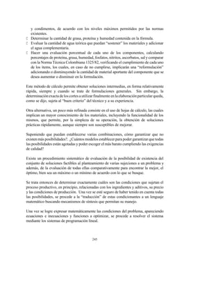 245
y condimentos, de acuerdo con los niveles máximos permitidos por las normas
existentes.
C Determinar la cantidad de grasa, proteína y humedad contenida en la fórmula.
C Evaluar la cantidad de agua teórica que puedan “sostener” los materiales y adicionar
el agua complementaria.
C Hacer una evaluación porcentual de cada uno de los componentes, calculando
porcentajes de proteína, grasa, humedad, fosfatos, nitritos, ascorbatos, sal y comparar
con la Norma Técnica Colombiana 1325/82, verificando el cumplimiento de cada uno
de los ítems, los cuales, en caso de no cumplirse, implicarán una “reformulación”
adicionando o disminuyendo la cantidad de material aportante del componente que se
desea aumentar o disminuir en la formulación.
Este método de cálculo permite obtener soluciones intermedias, en forma relativamente
rápida, siempre y cuando se trate de formulaciones generales. Sin embargo, la
determinaciónexactadeloscortesautilizarfinalmenteenlaelaboraciónparticularqueda,
como se dijo, sujeta al “buen criterio” del técnico y a su experiencia.
Otra alternativa, un poco más refinada consiste en el uso de hojas de cálculo, las cuales
implican un mayor conocimiento de los materiales, incluyendo la funcionalidad de los
mismos, que permite, por la simpleza de su operación, la obtención de soluciones
prácticas rápidamente, aunque siempre son susceptibles de mejorar.
Suponiendo que puedan establecerse varias combinaciones, cómo garantizar que no
existen más posibilidades?. ¿Cuántos modelos establecer para poder garantizar que todas
las posibilidades están agotadas y poder escoger el más barato cumpliendo las exigencias
de calidad?
Existe un procedimiento sistemático de evaluación de la posibilidad de existencia del
conjunto de soluciones factibles al planteamiento de varias sujeciones a un problema y
además, de la evaluación de todas ellas comparativamente para encontrar la mejor, el
óptimo, bien sea un máximo o un mínimo de acuerdo con lo que se busque.
Se trata entonces de determinar exactamente cuáles son las condiciones que sujetan el
proceso productivo, en principio, relacionadas con los ingredientes y aditivos, su precio
y las condiciones de producción. Una vez se esté seguro de haber tenido en cuenta todas
las posibilidades, se procede a la “traducción” de estas condicionantes a un lenguaje
matemático buscando mecanismos de síntesis que permitan su manejo.
Una vez se logre expresar matemáticamente las condiciones del problema, apareciendo
ecuaciones e inecuaciones y funciones a optimizar, se procede a resolver el sistema
mediante los sistemas de programación lineal.
 