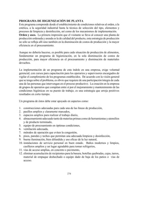 274
PROGRAMA DE HIGIENIZACIÓN DE PLANTA
Este programa comprende desde el establecimiento de condiciones relativas al orden, a la
estética, a la seguridad industrial hasta la técnica de selección del tipo, elementos y
procesos de limpieza y desinfección, así como de los mecanismos de implementación.
Orden y aseo. La primera impresión que el visitante se lleva al conocer una planta de
producción ordenada y aseada es la de calidad del producto, esta estrategia de producción
no sólo se refleja allí sino también en la disminución de costos de producción y la mayor
eficiencia en el procesamiento.
Aunque no debería hacerse, es posible para cada situación de producción de alimentos,
fundamentar un programa de higienización, en la sola disminución de costos de
producción, para mayor eficiencia en el procesamiento y disminución de materiales
devueltos.
La implementación de un programa de esta índole en una empresa, exige voluntad
gerencial, con cursos para capacitación para los operarios y supervisores encargados de
vigilar el cumplimiento de los programas establecidos. De acuerdo con la visión general
que se tenga sobre el problema, es obvio que requiere de una participación íntegra de cada
una de las personas que intervengan en el proceso productivo. La creación en la empresa
de grupos de operarios que compitan entre sí por el mejoramiento y mantenimiento de las
condiciones higiénicas en su puesto de trabajo, es una estrategia que arroja positivos
resultados en corto tiempo.
Un programa de éstos debe estar apoyado en aspectos como:
1. construcciones adecuadas para cada una de las líneas de producción,
2. pasillos amplios y claramente marcados,
3. espacios amplios para realizar el trabajo diario,
4. almacenamientoadecuadotantodemateriasprimascomodeherramientasyutensilios
y de producto terminado,
5. equipo de procesamiento en óptimas condiciones,
6. ventilación adecuada,
7. métodos de operación que eviten la congestión,
8. pisos, paredes y techos que permitan una adecuada limpieza y desinfección,
9. buena iluminación, bien difundida y uso eficaz de la luz natural,
10. instalaciones de servicio personal en buen estado. Baños modernos y limpios,
casilleros amplios y un lugar agradable para tomar refrigerios,
11. vías de acceso amplias, en concreto o pavimento,
12. eliminar acumulación de recipientes para la basura, botellas quebradas, cajas, tarros,
material de empaque deshechado o equipo dado de baja de los patios o vías de
acceso.
 