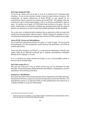 2
Prueba que se hace a los plásticos y que consiste en flexionar repetidamente una película plástica sobre el
mismo eje hasta que en ella aparezcan fallas estructurales.
206
Etil Vinil Alcohol (EVOH)
Es una de las resinas más nuevas que se usan en la industria de los empaques para
alimentos. Su uso se hace necesario cuando se busca la mejor barrera a los gases. Ha
reemplazado en algunas aplicaciones al Sarán (PVdC) ya que algunas de sus
características físicas y químicas son mejores que las del PVdC. Sin embargo, tiene una
característica que lo afecta negativamente y ésta es su altísima sensibilidad al vapor de
agua. En contacto con el agua, el EVOH pierde toda su barrera a los gases. Por esta
razón, siempre debe ir en estructuras complejas que permitan tenerlo entre dos capas de
plástico con alta barrera al vapor de agua (por ejemplo polietileno de baja densidad).
Por su alto costo, su aplicación debe estudiarse bien su aplicación y debe ser usado sólo
cuando son necesarias largas vidas de anaquel. Muchos sistemas de empaque al vacío o
con atmósferas modificadas usan empaques que contienen EVOH en alguna de sus capas.
Sarán (PVdC Cloruro de Polivinilideno)
Es un material de sobresaliente barrera a los gases y al vapor de agua. Su uso se ha ido
descontinuando y ha sido reemplazado en gran parte por las poliamidas y el EVOH en
muchas aplicaciones.
Tiene muy poca resistencia a la flexión2
y su color pasa de transparente a amarillo muy
rápido, luego de ser fabricada la película que lo contiene, presentándose tonalidades
distintas en los empaques y envases.
Si no se almacena por largos períodos de tiempo su uso es recomendable cuando se
buscan vidas de anaquel largas.
Etil Vinil Acetato (EVA)
Más que una resina por sí sola, se utiliza mezclar ésta con los polietilenos de baja
densidad. Esta mezcla permite obtener películas más brillantes y transparentes, así como
incrementos en la resistencia mecánica.
Ionómeros y Metallocenos
Son resinas que tienen como función principal ofrecer temperaturas de sellado más bajas,
haciendo más eficientes y seguros los sistemas de empacado con materiales flexibles. Son
generalmente costosos y su aplicación debe ser bien estudiada para estar seguros de su
verdadera utilidad en un proceso determinado.
 
