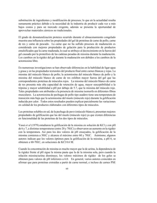 60
substitución de ingredientes y modificación de procesos; lo que en la actualidad resulta
sumamente práctico debido a la necesidad de la industria de producir cada vez a más
bajos costos y para un mercado exigente, además se presenta la oportunidad de
aprovechar materiales cárnicos no tradicionales.
El grado de desnaturalización proteica ocurrido durante el almacenamiento congelado
muestra una influencia sobre las propiedades del gel de proteínas de carne de pollo, carne
de res y carne de pescado. La carne que no ha sufrido procesos de maduración es
considerada con mejores propiedades de gelación para la producción de productos
emulsificados que la carne madurada, lo cual se atribuye al decrecimiento en la fuerza del
gel causado por la proteólisis de las cadenas pesadas de miosina durante la maduración.
Los cambios en la rigidez del gel durante la maduración son debidos a los cambios de la
actomiosina libre.
En numerosas investigaciones se han observado diferencias en la habilidad de ligar agua
y grasa y en las propiedades texturales del producto final entre carnes blancas y rojas. La
miosina del músculo blanco de pollo; la actomiosina del músculo blanco de pollo y la
miosina del músculo blanco de carne de res exhiben mayor fuerza del gel que las
correspondientes proteínas de músculos rojos. La miosina del músculo blanco de carne
de res presenta más alta capacidad de retención de agua, mayor susceptibilidad a la
tripsina y mayor solubilidad a pH por debajo de 5.7, que la miosina del músculo rojo.
Tales propiedades son atribuidas a la presencia de miosina isomorfa en diferentes fibras
musculares. La actomiosina de pechugas de pollo tipo asadero tiene una temperatura de
transición más baja que la actomiosina del muslo (músculo rojo) durante la gelificación
inducida por calor. Todos estos resultados pueden explicar parcialmente las variaciones
en calidad de los productos elaborados con diferentes tipos de músculos.
Las proteínas solubles en sal, de la pechuga de pavo (músculo blanco), presentan mejores
propiedades de gelificación que las del muslo (músculo rojo) ya que existen diferencias
en funcionalidad de las proteínas de los dos tipos de músculos.
Yasui et al (1979) estudiaron la gelificación de la miosina en solución de KCl y con pH
de 6 y 7, a distintas temperaturas (entre 20 y 70EC) y observaron un aumento en la rigidez
con la temperatura. Así para los dos valores de pH ensayados, la gelificación de la
miosina comienza a 30EC y alcanza el máximo entre 60 y 70EC. Asimismo, algunos
autores indican que los valores óptimos para la gelificación de la miosina, a pH 6, se
obtienen a 60-70EC, en soluciones de KCl 0.6 M.
Cuando la concentración de miosina es mucho mayor que la de actina, la dependencia de
la rigidez frente al pH sigue la misma pauta que la de la miosina sola, pero cuando la
relación miosina/actina disminuye, los valores máximos de rigidez de los geles se
obtienen para valores de pH inferiores a 6.0. En general, varios autores coinciden en
afirmar que para proteínas extraídas a partir de carne normal, e incluso de carnes PSE
 