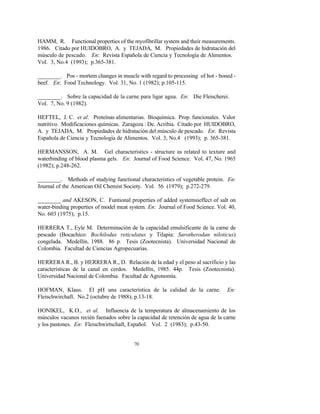 70
HAMM, R. Functional properties of the myofibrillar system and their measurements.
1986. Citado por HUIDOBRO, A. y TEJADA, M. Propiedades de hidratación del
músculo de pescado. En: Revista Española de Ciencia y Tecnología de Alimentos.
Vol. 3, No.4 (1993); p.365-381.
________. Pos - mortem changes in muscle with regard to processing of hot - boned -
beef. En: Food Technology. Vol. 31, No. 1 (1982); p.105-115.
________. Sobre la capacidad de la carne para ligar agua. En: Die Fleischerei.
Vol. 7, No. 9 (1982).
HEFTEL, J. C. et al. Proteínas alimentarias. Bioquímica. Prop. funcionales. Valor
nutritivo. Modificaciones químicas. Zaragoza : De. Acribia. Citado por HUIDOBRO,
A. y TEJADA, M. Propiedades de hidratación del músculo de pescado. En: Revista
Española de Ciencia y Tecnología de Alimentos. Vol. 3, No.4 (1993); p. 365-381.
HERMANSSON, A. M. Gel characteristics - structure as related to texture and
waterbinding of blood plasma gels. En: Journal of Food Science. Vol. 47, No. 1965
(1982); p.248-262.
________. Methods of studying functional characteristics of vegetable protein. En:
Journal of the American Oil Chemist Society. Vol. 56 (1979); p.272-279.
________ and AKESON, C. Funtional properties of added systemsieffect of salt on
water-binding properties of model meat system. En: Journal of Food Science. Vol. 40,
No. 603 (1975); p.15.
HERRERA T., Eyle M. Determinación de la capacidad emulsificante de la carne de
pescado (Bocachico: Bochilodus reticulatus y Tilapia: Sarotherodan niloticus)
congelada. Medellín, 1988. 86 p. Tesis (Zootecnista). Universidad Nacional de
Colombia. Facultad de Ciencias Agropecuarias.
HERRERA R., B. y HERRERA R., D. Relación de la edad y el peso al sacrificio y las
características de la canal en cerdos. Medellín, 1985. 44p. Tesis (Zootecnista).
Universidad Nacional de Colombia. Facultad de Agronomía.
HOFMAN, Klaus. El pH una característica de la calidad de la carne. En:
Fleischwirchaft. No.2 (octubre de 1988); p.13-18.
HONIKEL, K.O., et al. Influencia de la temperatura de almacenamiento de los
músculos vacunos recién faenados sobre la capacidad de retención de agua de la carne
y los pastones. En: Fleischwirtschaft, Español. Vol. 2 (1983); p.43-50.
 