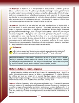 111
La absorción: la absorción es la incorporación de los nutrientes o unidades químicas
básicas que forman los alimentos, a la sangre. La absorción se produce mayoritariamente
en los tramos del intestino delgado, llamados yeyuno e íleon. Las paredes del intestino aquí
están muy replegadas (tienen vellosidades) para aumentar la superficie de intercambio y
así absorber la mayor cantidad posible de nutrientes. Cada vellosidad intestinal presenta
internamente una red de capilares sanguíneos y vasos quilíferos (capilares linfáticos) que
recogen los nutrientes para incorporarlos al torrente sanguíneo.
La egestión: (expulsión de los desechos por parte del organismo): la egestión es el
acto que finaliza la acción del aparato digestivo. Consiste en concentrar y expulsar los
restos no digeridos. Los residuos de la digestión, procedentes del íleon, llegan al intestino
grueso (al tramo llamado ciego), en el que se producen las heces fecales. En primer lugar,
los restos no digeridos suben por el colon ascendente (parte derecha), donde tiene lugar
la reabsorción de agua y de algunos elementos, como el sodio. Los restos continúan
por el colon transverso (de derecha a izquierda de la cavidad abdominal) y bajan por el
colon descendente (parte izquierda), donde se almacenan en forma de heces fecales.
Finalmente, para ser expulsadas, éstas llegan al recto, que se abre al exterior por el ano.
El acto de expulsión de las heces se denomina defecación.
Reflexione:
¿En qué zonas del tubo digestivo se produce la absorción de los nutrientes?
¿Qué procesos digestivos se producen en la boca? ¿Y en el estómago?
El sistema digestivo humano está formado por el tracto digestivo (boca, faringe,
esófago, estómago, intestino delgado e intestino grueso y por las glándulas anexas
que segregan los jugos digestivos, son las glándulas salivales, el páncreas, el hígado
y, asociados a este último, la vesícula biliar y los conductos biliares.
Enfermedades del sistema digestivo
El aparato digestivo está estrechamente relacionado con el medio ambiente y la mayoría
de las enfermedades que le afectan se deben a causas externas El evitarlas depende
del cuidado que cada uno tenga con su aparato digestivo. Algunas enfermedades se
adquieren por la ingesta de aguas contaminadas por lo que se les denomina enfermedades
de trasmisión hidrica, entre ellas tenemos la diarrea, cólera y otras.
Gastritis: inflamación aguda o crónica de la mucosa del estómago. En la gastritis aguda se
producen erosiones de las células superficiales de la mucosa, formaciones nodulares y a
veces hemorragia de la pared gástrica. (Ulcera gástrica).Las causas más frecuentes de la
gastritis y de la ulcera gástrica son el abuso del alcohol, el tabaco y las bebidas excitantes
(café, té, gaseosas), El estrés psicológico también está implicado en el desarrollo de la
gastritis.
 