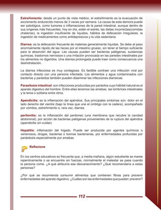 112
Reflexione
En los centros educativos es frecuente que, a media mañana, algún estudiante se maree
repentinamente o se encuentre sin fuerzas, normalmente el malestar se pasa cuando
la persona come. ¿A qué atribuiría ese desvanecimiento? ¿Qué recomendaría a estas
personas?
¿Por qué se recomienda consumir alimentos que contienen fibras para prevenir
enfermedades del aparato digestivo. ¿Cuáles son las enfermedades que pueden prevenir?
Estreñimiento: desde un punto de vista médico, el estreñimiento es la evacuación de
excremento endurecido menos de 3 veces por semana. La causa de esta demora puede
ser patológica, como tumores o inflamaciones de la pared intestinal, aunque dentro de
sus orígenes más frecuentes, hoy en día, están el estrés, las dietas incorrectas(comidas
chatarras), la ingestión insuficiente de líquidos, hábitos de defecación irregulares, la
ingestión de medicamentos como antidepresivos y la vida sedentaria.
Diarrea: es la defecación frecuente de materias generalmente líquidas. Se debe al paso
anormalmente rápido de las heces por el intestino grueso, sin tener el tiempo suficiente
para la absorción del agua. Las causas pueden ser bacterias patógenas, sustancias
químicas, trastornos nerviosos o una irritación provocada en las paredes intestinales por
los alimentos no digeridos. Una diarrea prolongada puede traer como consecuencia una
deshidratación.
La diarrea infecciosa es muy contagiosa. Es factible contraer una infección viral por
contacto directo con una persona infectada. Los alimentos y agua contaminados con
bacterias y parásitos también pueden diseminar las infecciones diarreicas.
Parasitosis intestinal: son infecciones producidas por parásitos cuyo hábitat natural es el
aparato digestivo del hombre. Entre ellas tenemos las amebas, las lombrices intestinales
y la tenia o solitaria entre otros.
Apendicitis: es la inflamación del apéndice. Sus principales síntomas son: dolor en el
lado derecho del vientre (bajo la línea que une el ombligo con la cadera), acompañado
por vómitos, estreñimiento o, rara vez, diarrea.
peritonitis: es la inflamación del peritoneo (una membrana que recubre la cavidad
abdominal), por acción de bacterias patógenas provenientes de la ruptura del apéndice
(apendicitis sin cuidar).
Hepatitis: inflamación del hígado. Puede ser producida por agentes químicos o
venenosos, drogas, bacterias o toxinas bacterianas, por enfermedades profucidas por
parásitosis especialmente por amebas.
 