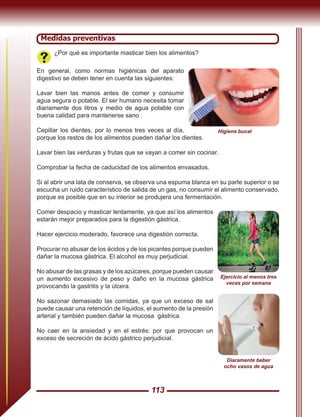 113
Medidas preventivas
¿Por qué es importante masticar bien los alimentos?
En general, como normas higiénicas del aparato
digestivo se deben tener en cuenta las siguientes:
Lavar bien las manos antes de comer y consumir
agua segura o potable. El ser humano necesita tomar
diariamente dos litros y medio de agua potable con
buena calidad para mantenerse sano .
Cepillar los dientes, por lo menos tres veces al día,
porque los restos de los alimentos pueden dañar los dientes.
Lavar bien las verduras y frutas que se vayan a comer sin cocinar.
Comprobar la fecha de caducidad de los alimentos envasados.
Si al abrir una lata de conserva, se observa una espuma blanca en su parte superior o se
escucha un ruido característico de salida de un gas, no consumir el alimento conservado,
porque es posible que en su interior se produjera una fermentación.
Comer despacio y masticar lentamente, ya que así los alimentos
estarán mejor preparados para la digestión gástrica.
Hacer ejercicio moderado, favorece una digestión correcta.
Procurar no abusar de los ácidos y de los picantes porque pueden
dañar la mucosa gástrica. El alcohol es muy perjudicial.
No abusar de las grasas y de los azúcares, porque pueden causar
un aumento excesivo de peso y daño en la mucosa gástrica
provocando la gastritis y la úlcera.
No sazonar demasiado las comidas, ya que un exceso de sal
puede causar una retención de líquidos, el aumento de la presión
arterial y también pueden dañar la mucosa gástrica.
No caer en la ansiedad y en el estrés: por que provocan un
exceso de secreción de ácido gástrico perjudicial.
Higiene bucal
Diaramente beber
ocho vasos de agua
Ejercicio al menos tres
veces por semana
 