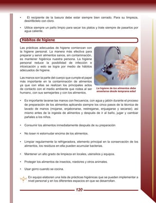 120
Hábitos de higiene
Las prácticas adecuadas de higiene comienzan con
la higiene personal. La manera más efectiva para
preparar y servir alimentos sanos, sin contaminación,
es mantener higiénica nuestra persona. La higiene
personal reduce la posibilidad de infección e
intoxicación y esto se logra por medio de hábitos
adecuados de higiene.
Las manos son la parte del cuerpo que cumple el papel
más importante en la contaminación de alimentos
ya que con ellas se realizan los principales actos
de contacto con el medio ambiente que rodea al ser
humano, con sus semejantes y con los alimentos.
•	 Es importante lavarse las manos con frecuencia, con agua y jabón durante el proceso
de preparación de los alimentos aplicando siempre los cinco pasos de la técnica de
lavado de manos (mojarse, enjabonarse, restregarse, enjuagarse y secarse); asi
mismo antes de la ingesta de alimentos y después de ir al baño, jugar y cambiar
pañales a los niños.
•	 Consumir los alimentos inmediatamente después de su preparación
•	 No toser ni estornudar encima de los alimentos.
•	 Limpiar regularmente la refrigeradora, elemento principal en la conservación de los
alimentos, los residuos en ella pueden acumular bacterias.
•	 Mantener un alto grado de limpieza en locales, utensilios y equipos.
•	 Proteger los alimentos de insectos, roedores y otros animales.
•	 Usar gorro cuando se cocina.
En equipo elaboren una lista de prácticas higiénicas que se pueden implementar a
nivel personal y en los diferentes espacios en que se desarrollan.
• El recipiente de la basura debe estar siempre bien cerrado. Para su limpieza,
desinféctelo con cloro.
•	 Utilice siempre un paño limpio para secar los platos y trate siempre de pasarlos por
agua caliente.
La higiene de los alimentos debe
enseñarse desde temprana edad
 