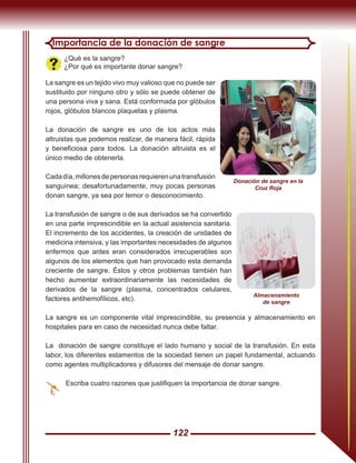 122
Importancia de la donación de sangre
¿Qué es la sangre?
¿Por qué es importante donar sangre?
La sangre es un tejido vivo muy valioso que no puede ser
sustituido por ninguno otro y sólo se puede obtener de
una persona viva y sana. Está conformada por glóbulos
rojos, glóbulos blancos plaquetas y plasma.
La donación de sangre es uno de los actos más
altruistas que podemos realizar, de manera fácil, rápida
y beneficiosa para todos. La donación altruista es el
único medio de obtenerla.
Cadadía,millonesdepersonasrequierenunatransfusión
sanguínea; desafortunadamente, muy pocas personas
donan sangre, ya sea por temor o desconocimiento.
La transfusión de sangre o de sus derivados se ha convertido
en una parte imprescindible en la actual asistencia sanitaria.
El incremento de los accidentes, la creación de unidades de
medicina intensiva, y las importantes necesidades de algunos
enfermos que antes eran considerados irrecuperables son
algunos de los elementos que han provocado esta demanda
creciente de sangre. Éstos y otros problemas también han
hecho aumentar extraordinariamente las necesidades de
derivados de la sangre (plasma, concentrados celulares,
factores antihemofílicos, etc).
La sangre es un componente vital imprescindible, su presencia y almacenamiento en
hospitales para en caso de necesidad nunca debe faltar.
La donación de sangre constituye el lado humano y social de la transfusión. En esta
labor, los diferentes estamentos de la sociedad tienen un papel fundamental, actuando
como agentes multiplicadores y difusores del mensaje de donar sangre.
Escriba cuatro razones que justifiquen la importancia de donar sangre.
Donación de sangre en la
Cruz Roja
Almacenamiento
de sangre
 