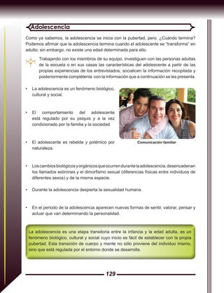 129
Adolescencia
Como ya sabemos, la adolescencia se inicia con la pubertad, pero. ¿Cuándo termina?
Podemos afirmar que la adolescencia termina cuando el adolescente se “transforma” en
adulto; sin embargo, no existe una edad determinada para ello.
Trabajando con los miembros de su equipo, investiguen con las personas adultas
de la escuela o en sus casas las características del adolescente a partir de las
propias experiencias de los entrevistados; socialicen la información recopilada y
posteriormente complétenla con la información que a continuación se les presenta.
La adolescencia es una etapa transitoria entre la infancia y la edad adulta, es un
fenómeno biológico, cultural y social cuyo inicio es fácil de establecer con la propia
pubertad. Esta transición de cuerpo y mente no sólo proviene del individuo mismo,
sino que está regulada por el entorno donde se desarrolla.
•	 La adolescencia es un fenómeno biológico,
cultural y social.
•	 El comportamiento del adolescente
está regulado por su psiquis y a la vez
condicionado por la familia y la sociedad.
•	 El adolescente es rebelde y polémico por
naturaleza.
•	 Loscambiosbiológicosyorgánicosqueocurrendurantelaadolescencia,desencadenan
los llamados estirones y el dimorfismo sexual (diferencias físicas entre individuos de
diferentes sexos) y de la misma especie.
•	 Durante la adolescencia despierta la sexualidad humana.
•	 En el periodo de la adolescencia aparecen nuevas formas de sentir, valorar, pensar y
actuar que van determinando la personalidad.
Comunicación familiar
 