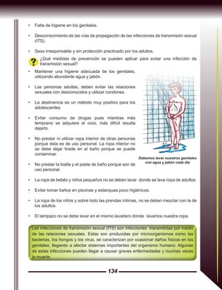134
Las infecciones de transmisión sexual (ITS) son infecciones transmitidas por medio
de las relaciones sexuales. Estas son producidas por microorganismos como las
bacterias, los hongos y los virus, se caracterizan por ocasionar daños físicos en los
genitales, llegando a afectar sistemas importantes del organismo humano. Algunas
de estas infecciones pueden llegar a causar graves enfermedades y muchas veces
la muerte.
¿Qué medidas de prevención se pueden aplicar para evitar una infección de
transmisión sexual?
•	 Mantener una higiene adecuada de los genitales,
utilizando abundante agua y jabón.
•	 Las personas adultas, deben evitar las relaciones
sexuales con desconocidos y utilizar condones.
•	 La abstinencia es un método muy positivo para los
adolescentes.
•	 Evitar consumo de drogas pues mientras más
temprano se adquiere el vicio, más difícil resulta
dejarlo.
•	 No prestar ni utilizar ropa interior de otras personas
porque ésta es de uso personal. La ropa interior no
se debe dejar tirada en el baño porque se puede
contaminar.
•	 No prestar la toalla y el paste de baño porque son de
uso personal.
•	 La ropa de bebés y niños pequeños no se deben lavar donde se lava ropa de adultos.
•	 Evitar tomar baños en piscinas y estanques poco higiénicos.
•	 La ropa de los niños y sobre todo las prendas íntimas, no se deben mezclar con la de
los adultos.
•	 El lampazo no se debe lavar en el mismo lavadero donde lavamos nuestra ropa.
•	 Falta de higiene en los genitales.
•	 Desconocimiento de las vías de propagación de las infecciones de transmisión sexual
(ITS).
•	 Sexo irresponsable y sin protección practicado por los adultos.
Debemos lavar nuestros genitales
con agua y jabón cada día
 