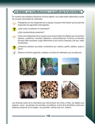 156
La Materia, sus manifestaciones y sus partículas fundamentales
En nuestra vida cotidiana utilizamos muchos objetos, los cuales están elaborados a partir
de una gran diversidad de materiales.
Trabajando con los integrantes de su equipo, busquen información que les permita
responder las siguientes interrogantes.
¿Qué cosas constituyen la naturaleza?
¿Qué características presentan?
Invite a los integrantes de su equipo a que reúnan todos los objetos que encuentren
(lápices, cuadernos, mochilas, tajadores u otros).Observen la forma y el tamaño
de esos útiles escolares, luego determinen si son duros o blandos y de que están
constituidos.
¿Podemos plantear que están constituidos por madera, grafito, plástico, papel y
otros?
Observe la lámina siguiente y elabore una lista de materiales que se observan.
Las diversas cosas de la naturaleza que mencionaron los niños y niñas, los objetos que
lograron reunir, las plantas, los animales, los edificios, el aire de la atmósfera y otros que
podemos observar en la imagen, nos permiten afirmar que son materia.
 