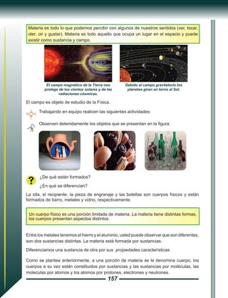 157
Materia es todo lo que podemos percibir con algunos de nuestros sentidos (ver, tocar,
oler, oir y gustar). Materia es todo aquello que ocupa un lugar en el espacio y puede
existir como sustancia y campo.
Trabajando en equipo realicen las siguientes actividades:
El campo es objeto de estudio de la Física.
Observen detenidamente los objetos que se presentan en la figura.
¿De qué están formados?
¿En qué se diferencian?
La olla, el recipiente, la pieza de engranaje y las botellas son cuerpos físicos y están
formados de barro, metales y vidrio, respectivamente.
Un cuerpo físico es una porción limitada de materia. La materia tiene distintas formas,
los cuerpos presentan aspectos distintos.
Entre los metales tenemos el hierro y el aluminio, usted puede observar que son diferentes,
son dos sustancias distintas. La materia está formada por sustancias.
Diferenciamos una sustancia de otra por sus propiedades características
Como se plantea anteriormente, a una porción de materia se le denomina cuerpo, los
cuerpos a su vez están constituidos por sustancias y las sustancias por moléculas, las
moleculas por atomos y los atomos por protones, electrones y neutrones.
El campo magnético de la Tierra nos
protege de los vientos solares y de las
radiaciones cósmicas.
Debido al campo gravitatorio los
planetas giran en torno al Sol.
 