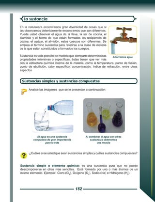 162
En la naturaleza encontramos gran diversidad de cosas que si
las observamos detenidamente encontramos que son diferentes.
Puede usted observar el agua de la llave, la sal de cocina, el
aluminio y el hierro de que están formados los recipientes de
cocina, el azúcar, el almidón; estos cuerpos son diferentes. Se
emplea el término sustancia para referirse a la clase de materia
de la que están constituidos o formados los cuerpos.
Sustancia es toda porción de materia que comparte determinadas
propiedades intensivas o específicas, éstas tienen que ver más
con la estructura química interna de la materia, como la temperatura, punto de fusión,
punto de ebullición, calor específico, concentración, índice de refracción, entre otros
aspectos.
La sustancia
Sustancias simples y sustancias compuestas
Analice las imágenes que se le presentan a continuación:
¿Cuáles cree usted que sean sustancias simples y cuáles sustancias compuestas?
Sustancia simple o elemento químico: es una sustancia pura que no puede
descomponerse en otras más sencillas. Está formada por uno o más átomos de un
mismo elemento. Ejemplo: Cloro (Cl2
), Oxígeno (O2
), Sodio (Na) e Hidrógeno (H2
).
El agua es una sustancia
compuesta de gran importancia
para la vida
Al combinar el agua con otras
sustancias obtenemos
una mezcla
Ahorremos agua
 