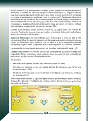 163
A cada elemento se le ha asignado un símbolo, que no es más que una forma abreviada
de escribir el nombre del elemento, aceptada internacionalmente. El origen de esto es
muy diverso, para algunos elementos se emplea como símbolo la primera letra inicial de
su nombre en castellano en mayúscula como el hidrógeno (H). Para hacer referencia a
otros elementos, se escribe las dos primeras letras de su nombre, la segunda escrita con
minúscula como en el caso del cloro (Cl) y sodio (Na) de su nombre en latín, natrium. En
otros casos, se puede usar la tercera o la siguiente hasta generar un símbolo que no haya
sido asignado a otro elemento, ejemplo el magnesio (Mg).
Cuando estos símbolos tienen subíndice como H2
, Cl2
, representan una fórmula del
elemento. Finalmente, observaremos que muchos símbolos se derivan del nombre latino,
o del griego latinizado del elemento.
Sustancia compuesta: es una sustancia pura, formada por la unión de dos o más
elementos de diferentes átomos, los cuales pierden sus propiedades químicas para formar
sustancias diferentes a ellos, podemos citar por ejemplo el agua que está formada por
hidrógeno y oxígeno. Estos compuestos sólo pueden separarse por procesos químicos.
Las sustancias compuestas se representan por fórmulas, en el caso del agua: H2
O.
La molécula: constituye la mínima cantidad de una sustancia que mantiene todas sus
propiedades físicas y químicas. Estas partículas están formadas por dos o más átomos
que pueden ser del mismo o diferentes elementos
Por ejemplo:
•	 Dos átomos de oxígeno se unen para formar una molécula de O2
.
•	 Un átomo de carbono se une con cuatro átomos de hidrógeno para formar una
molécula metano (CH4
).
•	 Un átomo de nitrógeno se une a tres átomos de hidrógeno para formar una molécula
de amoníaco (NH3
).
Analicemos detenidamente la siguiente representación de la formación de una molécula
de agua. Dos átomos de hidrógeno, se combinan con un átomo de oxígeno y dan lugar
a la molécula de agua.
H H
+
Hidrógeno Oxígeno
Átomo Molécula de
agua
Sustancias
puras
Agrupación de
moléculas de agua
 
