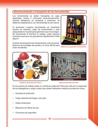 10
En los centros de trabajo existe un comité de protección física que vela por la seguridad
de los trabajadores y exige a éstos que utilicen diferentes medios de protección como:
•	 Guantes de protección.
•	 Trajes aislantes del fuego y del calor.
•	 Gafas protectoras.
•	 Máscaras con filtros de aire.
•	 Cinturones de seguridad.
Tablero para herramientasEquipos de protección física
Almacenamiento y transporte de las herramientas
Las herramientas se deben transportar en cajas
especiales, bolsas o cinturones porta-herramientas.
Cuando trabajamos en escaleras o andamios, no
debemos desplazarnos con herramientas en las manos.
Al almacenar nuestras herramientas es importante
hacerlo en estantes, cajas de herramientas o bien
aseguradas en la pared para garantizar que no se caigan.
Se recomienda al terminar el trabajo, pasar riguroso
inventario para que nos percatemos rápidamente si falta
alguna.
Cuando almacenamos las herramientas corto punzante,
tenemos que proteger las puntas y la zona del filo para
evitar accidentes.
Maleta para guardar herramientas
 