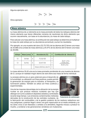 177
Algunos ejemplos son:
57
26
Fe 92
238
U
2
3
He
Otros ejemplos:
12
6
C
13
6
C
14
6
C
69
31
Ga
79
31
Ga
Masa atómica
La masa atómica de un elemento es la masa promedio de todos los isótopos (átomos del
mismo elemento que tienen diferentes números de neutrones) de dicho elemento que
ocurren naturalmente, con base en la abundancia y la masa de cada isótopo.
Para calcular una masa atómica, la contribución de cada isótopo se determina al multiplicar
la masa de cada isótopo por su abundancia porcentual y sumar los resultados.
Por ejemplo, en una muestra del cloro (Cl) 75,75% de los átomos del Cl tienen una masa
de 34,968 uma (unidad de masa atómica) y 24,47% de los átomos del Cl tienen una masa
de 36,956.
Isótopo Masa (uma) X Abundancia (%) = Contribución de átomos CI
CI 34,968 X 75,53/100 =
26,41 uma
+ 9,04 uma
35,45 uma
CI 36,956 X 24,47/100 =
Masa atómica de CI =
La masa atómica 35,45 uma es la masa promedio ponderada de una muestra de átomos
de Cl, aunque en realidad ningún átomo de cloro tiene esa masa de forma individual.
La energía atómica es un gran potencial para el desarrollo de
la humanidad, su utilización con fines positivos, puede permitir
la generación de energía para la industria, el transporte y la
iluminación pública. También se utiliza con fines curativos y
experimentales.
Una de las mayores desventajas de la utilización de la energía
nuclear es que produce residuos nucleares que hay que
albergar con sumo cuidado en depósitos aislados y controlados
durante largo tiempo. Las emisiones contaminantes indirectas
derivadas de la construcción de las centrales nucleares, de
la fabricación del combustible y de la gestión posterior de los residuos radiactivos son
muy peligrosas y podrían llegar a tener una gran repercusión en el medio ambiente y en
los seres vivos si son liberados o vertidos a la atmósfera, llegando incluso a producir la
muerte, y condenar a las generaciones venideras con mutaciones.
Tratamiento de radioterapia
 