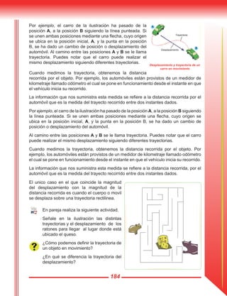 184
Por ejemplo, el carro de la ilustración ha pasado de la
posición A, a la posición B siguiendo la línea punteada. Si
se unen ambas posiciones mediante una flecha, cuyo origen
se ubica en la posición inicial, A, y la punta en la posición
B, se ha dado un cambio de posición o desplazamiento del
automóvil. Al camino entre las posiciones A y B se le llama
trayectoria. Puedes notar que el carro puede realizar el
mismo desplazamiento siguiendo diferentes trayectorias.
Cuando medimos la trayectoria, obtenemos la distancia
recorrida por el objeto. Por ejemplo, los automóviles están provistos de un medidor de
kilometraje llamado odómetro el cual se pone en funcionamiento desde el instante en que
el vehículo inicia su recorrido.
La información que nos suministra esta medida se refiere a la distancia recorrida por el
automóvil que es la medida del trayecto recorrido entre dos instantes dados.
Por ejemplo, el carro de la ilustración ha pasado de la posición A, a la posición B siguiendo
la línea punteada. Si se unen ambas posiciones mediante una flecha, cuyo origen se
ubica en la posición inicial, A, y la punta en la posición B, se ha dado un cambio de
posición o desplazamiento del automóvil.
Al camino entre las posiciones A y B se le llama trayectoria. Puedes notar que el carro
puede realizar el mismo desplazamiento siguiendo diferentes trayectorias.
Cuando medimos la trayectoria, obtenemos la distancia recorrida por el objeto. Por
ejemplo, los automóviles están provistos de un medidor de kilometraje llamado odómetro
el cual se pone en funcionamiento desde el instante en que el vehículo inicia su recorrido.
La información que nos suministra esta medida se refiere a la distancia recorrida, por el
automóvil que es la medida del trayecto recorrido entre dos instantes dados.
El unico caso en el que coincide la magnitud
del desplazamiento con la magnitud de la
distancia recorrida es cuando el cuerpo o movil
se desplaza sobre una trayectoria rectilinea.
En pareja realiza la siguiente actividad.
Señale en la ilustración las distintas
trayectorias y el desplazamiento de los
ratones para llegar al lugar donde está
ubicado el queso.
¿Cómo podemos definir la trayectoria de
un objeto en movimiento?
¿En qué se diferencia la trayectoria del
desplazamiento?
Desplazamiento y trayectoria de un
carro en movimiento
B
A
Trayectoria
Desplazamiento
B
 