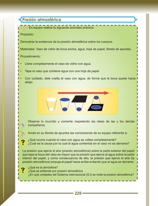 229
Presión atmosférica
En equipo realice la siguiente actividad práctica:
Propósito:
Demostrar la existencia de la presión atmosférica sobre los cuerpos.
Materiales: Vaso de vidrio de boca ancha, agua, hoja de papel, libreta de apuntes.
Procedimiento:
•	 Llene completamente el vaso de vidrio con agua.
•	 Tape el vaso que contiene agua con una hoja de papel.
•	 Con cuidado, dele vuelta al vaso con agua, de forma que la boca quede hacia
abajo.
¿Qué es la atmósfera?
¿Qué se entiende por presión atmosférica
¿En qué unidades del Sistema internacional (S.I) se mide la presión atmosférica?
La presión que ejerce el aire (presión atmosférica) sobre la parte exterior del papel
que tapa la boca del vaso es mayor que la presión que ejerce el agua sobre la parte
interior del papel, y como consecuencia de ello, la presión que ejerce el aire (la
presión atmosférica) empuja el papel hacia arriba evitando que el agua se derrame.
Anote en su libreta de apuntes las conclusiones de su equipo referente a:
¿Qué ocurre cuando el vaso con agua se voltea completamente?
¿Cuál es la causa por la cual el agua contenida en el vaso no se derrama?
Observe lo ocurrido y comente respetando las ideas de las y los demás
compañeros.
 