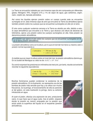 230
La Tierra se encuentra rodeada por una inmensa capa de aire compuesta por diferentes
gases; Nitrógeno 78%, Oxígeno 21% y 1% de vapor de agua, gas carbónico, argón,
neón, criptón etc, llamada atmósfera.
Así como los líquidos ejercen presión sobre un cuerpo cuando este se encuentra
sumergido en él, esta inmensa capa de aire que envuelve la Tierra (la atmósfera) ejerce
también presión sobre los cuerpos que se encuentran sumergidos en ella (en el aire).
El aire como cualquier sustancia cercana a la Tierra es atraído por ella, debido a esto,
la capa atmosférica que envuelve a la Tierra y que alcanza una altura de decenas de
kilómetros, ejerce una presión sobre los cuerpos sumergidos en ella. Esta presión se
denomina presión atmosférica.
La presión que ejerce el aire sobre los cuerpos que se encuentran sumergidos en él
se le llama presión atmosférica.
La presión atmosférica varía con la altura, por lo que al nivel del mar tiene su máximo valor o
presión normal equivalente a:
A medida que es mayor la altura sobre el nivel del mar, la presión atmosférica disminuye.
En la ciudad de Managua su valor es de 10,012 x 105
N/m².
Es común expresar las presiones en milímetros de mercurio, por tanto, resulta conveniente
recordar la siguiente equivalencia:
1 atmósfera	 = 760 mm de Hg
		 = 1,013 x 105
N/m²
1 mm de Hg		 = 133,2 N/m²
O bien: 1 cm de Hg	 = 1332 N/m²
Muchos fenómenos pueden evidenciar la existencia de la
presión atmosférica. En la ilustración, se representa una de las
bombas de pistón más sencilla que hay y se utiliza con mucha
frecuencia, es la jeringa, el funcionamiento de ella es parecido
al del gotero, en esta ilustración la jeringa, tiene su extremo
introducido en agua.
Al subir el pistón, efectúa una aspiración de aire, produciendo
vacío, lo que hace que el agua suba, tras el pistón, (espacio
donde la presión es menor) empujada por la presión que
actúa sobre la superficie del líquido en el recipiente (presión
atmosférica).
 