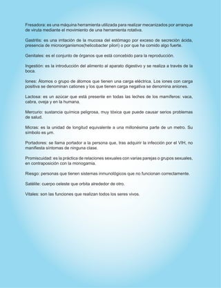 Fresadora: es una máquina herramienta utilizada para realizar mecanizados por arranque
de viruta mediante el movimiento de una herramienta rotativa.
Gastritis: es una irritación de la mucosa del estómago por exceso de secreción ácida,
presencia de microorganismos(helicobacter pilori) o por que ha comido algo fuerte.
Genitales: es el conjunto de órganos que está concebido para la reproducción.
Ingestión: es la introducción del alimento al aparato digestivo y se realiza a través de la
boca.
Iones: Átomos o grupo de átomos que tienen una carga eléctrica. Los iones con carga
positiva se denominan cationes y los que tienen carga negativa se denomina aniones.
Lactosa: es un azúcar que está presente en todas las leches de los mamíferos: vaca,
cabra, oveja y en la humana.
Mercurio: sustancia química peligrosa, muy tóxica que puede causar serios problemas
de salud.
Micras: es la unidad de longitud equivalente a una millonésima parte de un metro. Su
símbolo es µm.
Portadores: se llama portador a la persona que, tras adquirir la infección por el VIH, no
manifiesta síntomas de ninguna clase.
Promiscuidad: es la práctica de relaciones sexuales con varias parejas o grupos sexuales,
en contraposición con la monogamia.
Riesgo: personas que tienen sistemas inmunológicos que no funcionan correctamente.
Satélite: cuerpo celeste que orbita alrededor de otro.
Vitales: son las funciones que realizan todos los seres vivos.
 