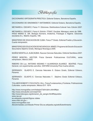 DICCIONARIO ORTOGRAFÍA PRÁCTICA. Editorial Océano, Barcelona España.
DICCIONARIO DE SINONIMOS Y ANTONIMOS. Editorial Océano, Barcelona España.
MEYNARD A. OSCAR E. Física 11. Ediciones. Distribuidora Cultural 1era. Edición 2007.
MEYNARD A. OSCAR E. Física II. Edición. ITSA/C. Escobar. Managua, enero de 1996.
IHIGO MARIO E. DR. Biología Humana, Anatomía, Fisiología e Higiene. Ediciones
escolares S.L. Madrid, España, 199.
MINISTERIO DE EDUCACION DE CUBA. Física 7º Grado. Editorial Pueblo y Educación.
Cuarta reimpresión.
MINISTERIODEEDUCACIONDENICARAGUA,MINED.ProgramadeEstudioEducación
Secundaria Séptimo Grado, Managua Nicaragua 2009.
MUÑOZ MONTILLA, ALBA NUBIA. Nuevas Ciencias Naturales. Editorial Santillana 2007.
PÉREZ MONTIEL, HECTOR. Física General. Publicaciones CULTURAL, sexta
reimpresión, México 2005.
RIBEIRO DA Luz, ANTONIO MÁXIMO Y ALVARENGA ALVAREZ BEATRIZ. Física
General, con experimentos sencillos. OXFORD University Pres Cuarta edición.
SERRANOV. GLADYS E. Ciencias Naturales 8. Octavo Grado, Editorial Ediesco,
Panamá.
SERRANOV. GLADYS E. Ciencias Naturales 7. Séptimo Grado Editorial Ediesco,
Panamá.
TOLLBER ROBERT Y FICH FAITH, HILL. Física Fundamentos y Fronteras. Publicaciones
Culturales, cuarta reimpresión, México D.F. 1974.
http://www.monografias.com/trabajos7/alim/alim.shtml#tipo
http://www.clinicatufet.com/clasif.htm
http://www.bsburgos.org/donacion_de_sangre.htm#Requisitos
www.rae.es/  
es.wikipedia.org/wiki/Signos vitales
www.nhlbi.nih.gov ›
www.monografias.com
AlivioInmediato.com/Desde Primer Día es.wikipedia.org/wiki/Estreñimiento
Bibliografía
 